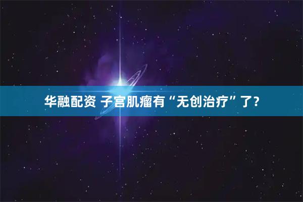 华融配资 子宫肌瘤有“无创治疗”了？