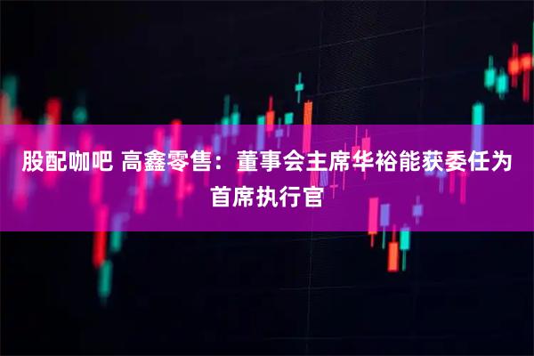 股配咖吧 高鑫零售：董事会主席华裕能获委任为首席执行官