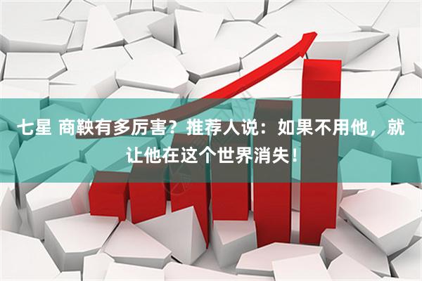 七星 商鞅有多厉害？推荐人说：如果不用他，就让他在这个世界消失！
