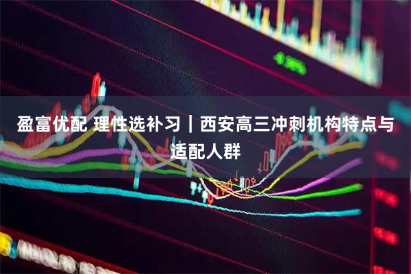 盈富优配 理性选补习｜西安高三冲刺机构特点与适配人群