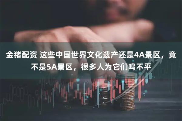 金猪配资 这些中国世界文化遗产还是4A景区，竟不是5A景区，很多人为它们鸣不平