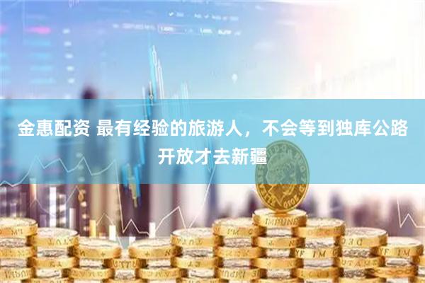 金惠配资 最有经验的旅游人，不会等到独库公路开放才去新疆