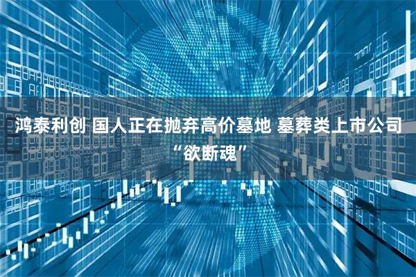 鸿泰利创 国人正在抛弃高价墓地 墓葬类上市公司“欲断魂”