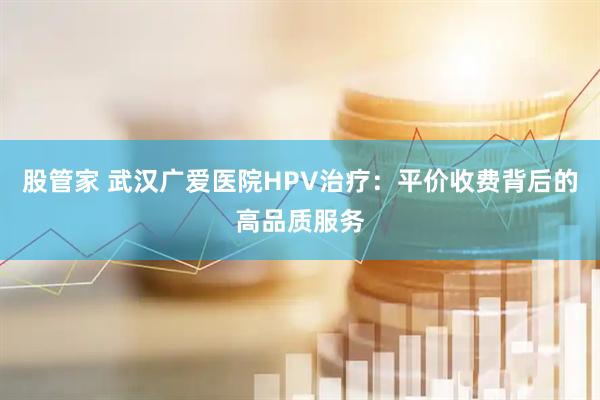 股管家 武汉广爱医院HPV治疗：平价收费背后的高品质服务