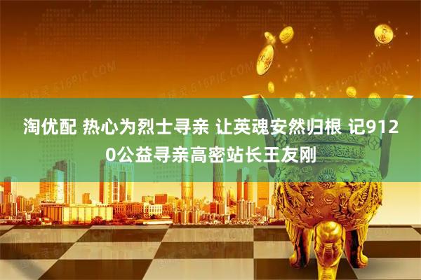 淘优配 热心为烈士寻亲 让英魂安然归根 记9120公益寻亲高密站长王友刚