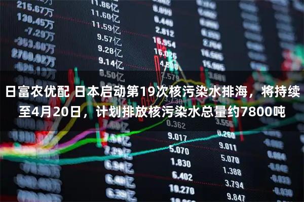 日富农优配 日本启动第19次核污染水排海，将持续至4月20日，计划排放核污染水总量约7800吨
