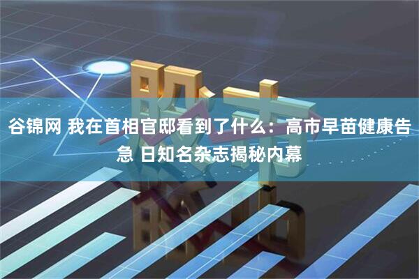 谷锦网 我在首相官邸看到了什么：高市早苗健康告急 日知名杂志揭秘内幕