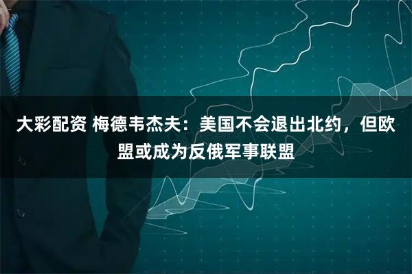 大彩配资 梅德韦杰夫：美国不会退出北约，但欧盟或成为反俄军事联盟
