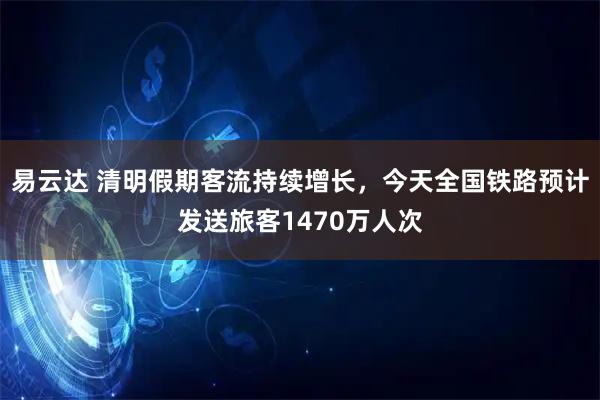 易云达 清明假期客流持续增长，今天全国铁路预计发送旅客1470万人次