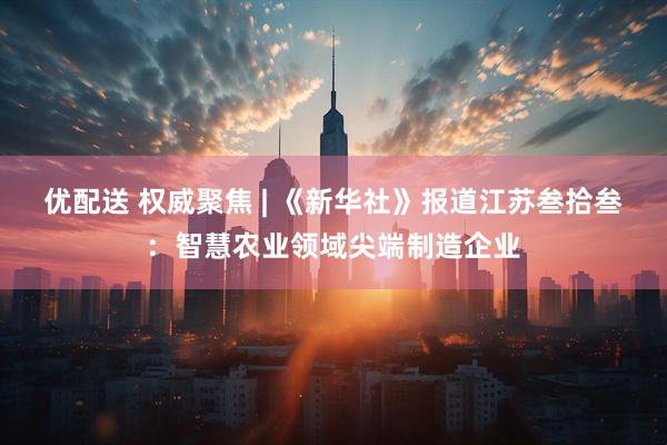 优配送 权威聚焦 | 《新华社》报道江苏叁拾叁：智慧农业领域尖端制造企业