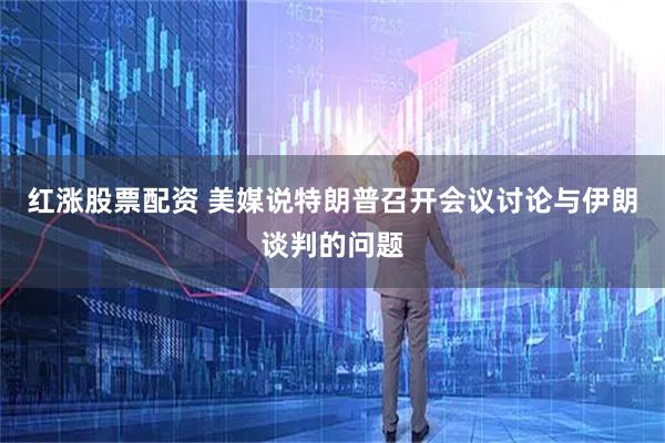 红涨股票配资 美媒说特朗普召开会议讨论与伊朗谈判的问题