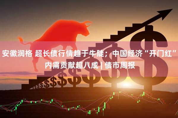 安徽润格 超长债行情趋于牛陡；中国经济“开门红” 内需贡献超八成 | 债市周报