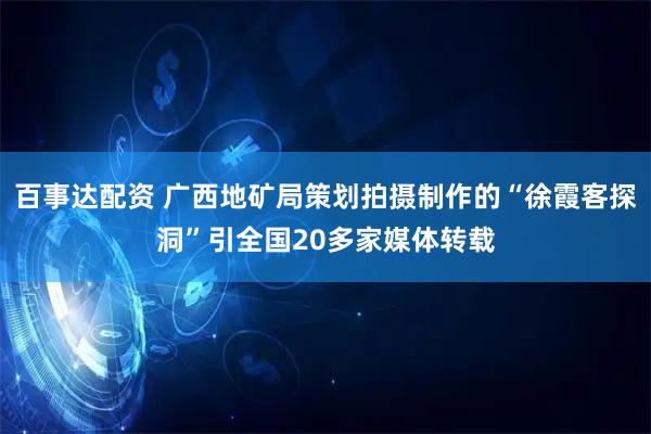 百事达配资 广西地矿局策划拍摄制作的“徐霞客探洞”引全国20多家媒体转载