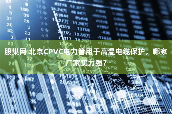 股巢网 北京CPVC电力管用于高温电缆保护，哪家厂家实力强？