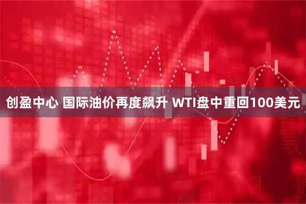 创盈中心 国际油价再度飙升 WTI盘中重回100美元