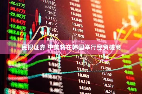 民银证券 中美将在韩国举行经贸磋商