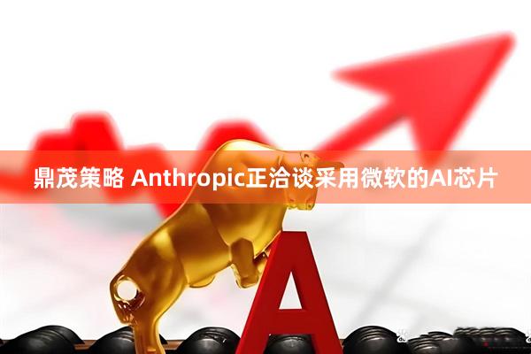 鼎茂策略 Anthropic正洽谈采用微软的AI芯片