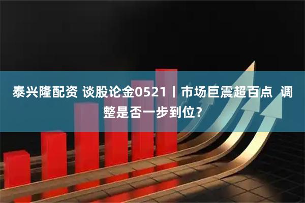 泰兴隆配资 谈股论金0521丨市场巨震超百点  调整是否一步到位？