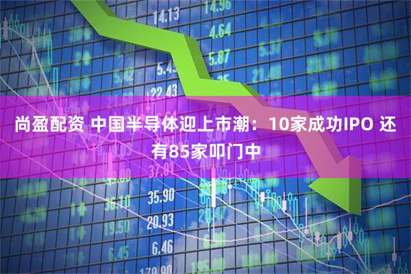 尚盈配资 中国半导体迎上市潮：10家成功IPO 还有85家叩门中