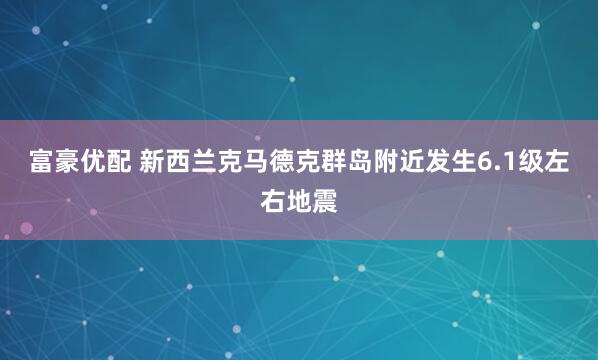 富豪优配 新西兰克马德克群岛附近发生6.1级左右地震