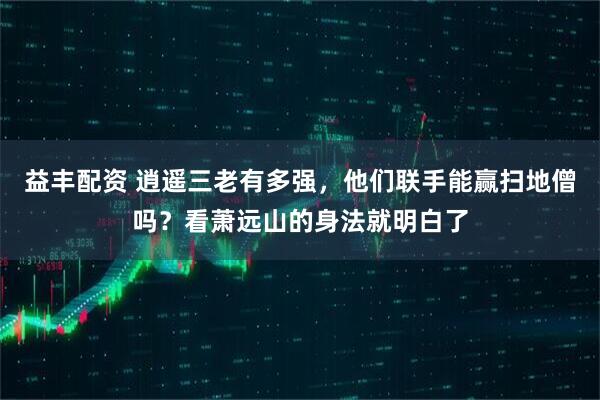 益丰配资 逍遥三老有多强，他们联手能赢扫地僧吗？看萧远山的身法就明白了
