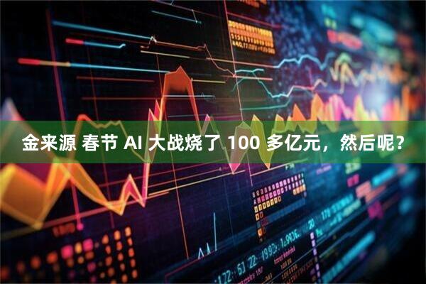 金来源 春节 AI 大战烧了 100 多亿元，然后呢？