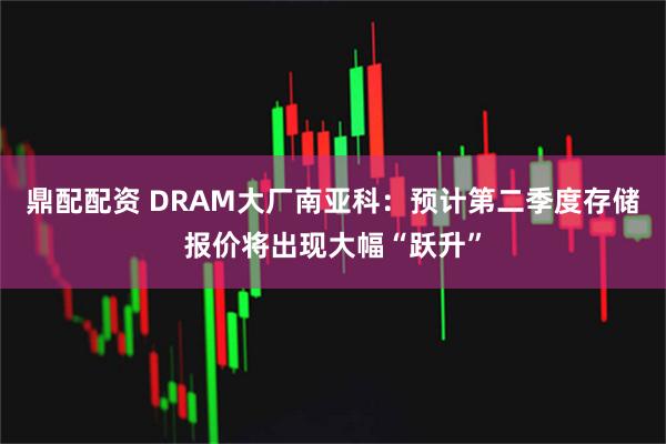 鼎配配资 DRAM大厂南亚科：预计第二季度存储报价将出现大幅“跃升”