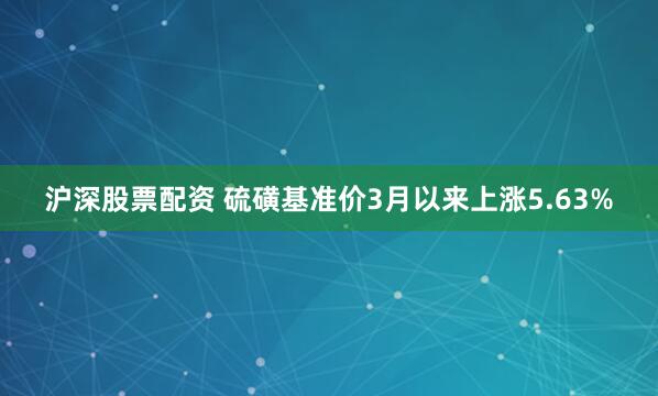 沪深股票配资 硫磺基准价3月以来上涨5.63%